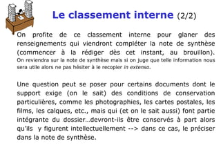 Le classement interne (2/2)
On profite de ce classement interne pour glaner des
renseignements qui viendront compléter la note de synthèse
(commencer à la rédiger dès cet instant, au brouillon).
On reviendra sur la note de synthèse mais si on juge que telle information nous
sera utile alors ne pas hésiter à le recopier in extenso.
Une question peut se poser pour certains documents dont le
support exige (on le sait) des conditions de conservation
particulières, comme les photographies, les cartes postales, les
films, les calques, etc., mais qui (et on le sait aussi) font partie
intégrante du dossier…devront-ils être conservés à part alors
qu’ils y figurent intellectuellement --> dans ce cas, le préciser
dans la note de synthèse.
 
