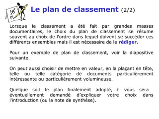 Le plan de classement (2/2)
Lorsque le classement a été fait par grandes masses
documentaires, le choix du plan de classement se résume
souvent au choix de l'ordre dans lequel doivent se succéder ces
différents ensembles mais il est nécessaire de le rédiger.
Pour un exemple de plan de classement, voir la diapositive
suivante.
On peut aussi choisir de mettre en valeur, en la plaçant en tête,
telle ou telle catégorie de documents particulièrement
intéressante ou particulièrement volumineuse.
Quelque soit le plan finalement adopté, il vous sera
éventuellement demandé d’expliquer votre choix dans
l'introduction (ou la note de synthèse).
 