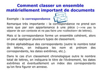 Comment classer un ensemble
matériellement important de documents
Exemple : la correspondance
Remarque très importante : la correspondance ne prend son
sens que par son appartenance à une pièce (-->ne pas la
séparer de son contexte et ne pas faire une «collection» de lettres).
Mais si la correspondance forme un ensemble cohérent, alors
on peut appliquer plusieurs types de classement.
Ordre alphabétique des correspondants (outre le nombre total
de lettres, on indiquera les nom et prénom des
correspondants, les dates extrêmes, etc.).
Dans le cas d'un classement chronologique outre le nombre
total de lettres, on indiquera le titre de l'événement, les dates
extrêmes et éventuellement un index des correspondants
qu’on fera figurer en annexe.
 