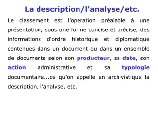 La description/l’analyse/etc.
Le classement est l’opération préalable à une
présentation, sous une forme concise et précise, des
informations d'ordre historique et diplomatique
contenues dans un document ou dans un ensemble
de documents selon son producteur, sa date, son
action administrative et sa typologie
documentaire...ce qu’on appelle en archivistique la
description, l’analyse, etc.
 