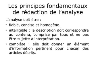 Les principes fondamentaux
de rédaction de l’analyse
L’analyse doit être :
• fiable, concise et homogène.
• intelligible : la description doit correspondre
au contenu, comprise par tous et ne pas
être sujette à interprétation.
• complète : elle doit donner un élément
d’information pertinent pour chacun des
articles décrits.
 