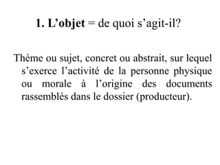 1. L’objet = de quoi s’agit-il?
Thème ou sujet, concret ou abstrait, sur lequel
s’exerce l’activité de la personne physique
ou morale à l’origine des documents
rassemblés dans le dossier (producteur).
 