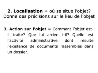 3. Action sur l’objet = Comment l’objet est-
il traité? Que lui arrive t-il? Quelle est
l’activité administrative dont résulte
l’existence de documents rassemblés dans
un dossier.
2. Localisation = où se situe l’objet?
Donne des précisions sur le lieu de l’objet
 