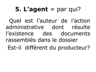 5. L’agent = par qui?
Quel est l’auteur de l’action
administrative dont résulte
l’existence des documents
rassemblés dans le dossier
Est-il différent du producteur?
 