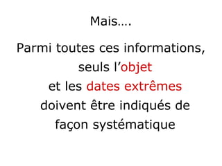 Mais….
Parmi toutes ces informations,
seuls l’objet
et les dates extrêmes
doivent être indiqués de
façon systématique
 