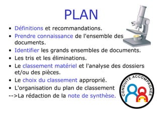 PLAN
• Définitions et recommandations.
• Prendre connaissance de l'ensemble des
documents.
• Identifier les grands ensembles de documents.
• Les tris et les éliminations.
• Le classement matériel et l'analyse des dossiers
et/ou des pièces.
• Le choix du classement approprié.
• L'organisation du plan de classement
-->La rédaction de la note de synthèse.
 