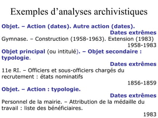 Exemples d’analyses archivistiques
Objet. – Action (dates). Autre action (dates).
Dates extrêmes
Gymnase. – Construction (1958-1963). Extension (1983)
1958-1983
Objet principal (ou intitulé). – Objet secondaire :
typologie.
Dates extrêmes
11e RI. – Officiers et sous-officiers chargés du
recrutement : états nominatifs
1856-1859
Objet. – Action : typologie.
Dates extrêmes
Personnel de la mairie. – Attribution de la médaille du
travail : liste des bénéficiaires.
1983
 