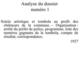 Analyse du dossier
numéro 1
Soirée artistique et tombola au profit des
chômeurs de la commune. – Organisation :
arrêté du préfet de police, programme, liste des
numéros gagnants de la tombola, compte de
résultat, correspondance.
1927
 