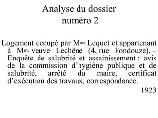 Analyse du dossier
numéro 2
Logement occupé par Mme Lequet et appartenant
à Mme veuve Lechêne (4, rue Fondouze). –
Enquête de salubrité et assainissement : avis
de la commission d’hygiène publique et de
salubrité, arrêté du maire, certificat
d’exécution des travaux, correspondance.
1923
 