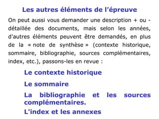 Les autres éléments de l’épreuve
On peut aussi vous demander une description + ou -
détaillée des documents, mais selon les années,
d'autres éléments peuvent être demandés, en plus
de la « note de synthèse » (contexte historique,
sommaire, bibliographie, sources complémentaires,
index, etc.), passons-les en revue :
Le contexte historique
Le sommaire
La bibliographie et les sources
complémentaires.
L'index et les annexes
 