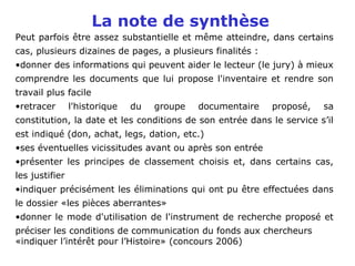 La note de synthèse
Peut parfois être assez substantielle et même atteindre, dans certains
cas, plusieurs dizaines de pages, a plusieurs finalités :
•donner des informations qui peuvent aider le lecteur (le jury) à mieux
comprendre les documents que lui propose l'inventaire et rendre son
travail plus facile
•retracer l'historique du groupe documentaire proposé, sa
constitution, la date et les conditions de son entrée dans le service s’il
est indiqué (don, achat, legs, dation, etc.)
•ses éventuelles vicissitudes avant ou après son entrée
•présenter les principes de classement choisis et, dans certains cas,
les justifier
•indiquer précisément les éliminations qui ont pu être effectuées dans
le dossier «les pièces aberrantes»
•donner le mode d'utilisation de l'instrument de recherche proposé et
préciser les conditions de communication du fonds aux chercheurs
«indiquer l’intérêt pour l’Histoire» (concours 2006)
 