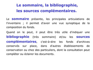Le sommaire, la bibliographie,
les sources complémentaires.
Le sommaire présente, les principales articulations de
l'inventaire ; il permet d'avoir une vue synoptique de la
composition du fonds.
Quand on le peut, il peut être très utile d'indiquer une
bibliographie (très sommaire) et/ou les sources
complémentaires, c'est-à-dire les fonds d'archives
conservés sur place, dans d'autres établissements de
conservation ou chez des particuliers, dont la consultation peut
compléter ou éclairer les documents.
 