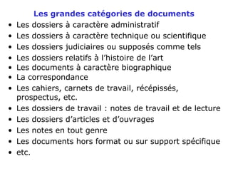 Les grandes catégories de documents
• Les dossiers à caractère administratif
• Les dossiers à caractère technique ou scientifique
• Les dossiers judiciaires ou supposés comme tels
• Les dossiers relatifs à l’histoire de l’art
• Les documents à caractère biographique
• La correspondance
• Les cahiers, carnets de travail, récépissés,
prospectus, etc.
• Les dossiers de travail : notes de travail et de lecture
• Les dossiers d’articles et d’ouvrages
• Les notes en tout genre
• Les documents hors format ou sur support spécifique
• etc.
 