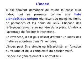 L’index
Il est souvent demander de munir la copie d'un
index, qui se présente comme une liste
alphabétique unique réunissant au moins les noms
de personnes et les noms de lieux. Chacune des
références renverra au numéro de la pièce. L'index a
l'avantage de faciliter la recherche.
En revanche, il est plus délicat d'établir un index des
matières abordées dans l'inventaire.
L'index peut être simple ou hiérarchisé, en fonction
du volume et de la complexité du dossier traité.
L’index est généralement « normalisé »
 
