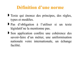 Définition d’une norme
 Texte qui énonce des principes, des règles,
types et modèles.
 Pas d’obligation à l’utiliser si un texte
législatif ne la mentionne pas.
 Son application confère une cohérence des
savoir-faire d’un métier, une uniformisation
nationale voire internationale, un échange
facilité.
 