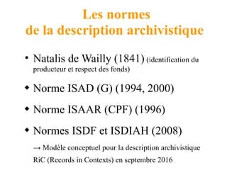 Les normes
de la description archivistique
• Natalis de Wailly (1841) (identification du
producteur et respect des fonds)
 Norme ISAD (G) (1994, 2000)
 Norme ISAAR (CPF) (1996)
 Normes ISDF et ISDIAH (2008)
→ Modèle conceptuel pour la description archivistique
RiC (Records in Contexts) en septembre 2016
 