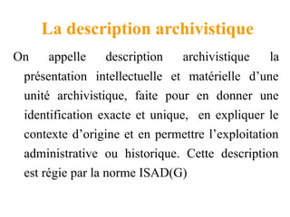 La description archivistique
On appelle description archivistique la
présentation intellectuelle et matérielle d’une
unité archivistique, faite pour en donner une
identification exacte et unique, en expliquer le
contexte d’origine et en permettre l’exploitation
administrative ou historique. Cette description
est régie par la norme ISAD(G)
 
