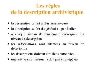 Les règles
de la description archivistique
 la description se fait à plusieurs niveaux
 la description se fait du général au particulier
 à chaque niveau de classement correspond un
niveau de description
 les informations sont adaptées au niveau de
description
 les descriptions doivent être liées entre elles
 une même information ne doit pas être répétée
 