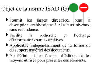 Objet de la norme ISAD (G)
 Fournit les lignes directrices pour la
description archivistique à plusieurs niveaux,
sans redondance.
 Facilite la recherche et l’échange
d’informations sur les archives.
 Applicable indépendamment de la forme ou
du support matériel des documents.
 Ne définit ni les formats d’édition ni les
moyens utilisés pour présenter ces éléments.
 