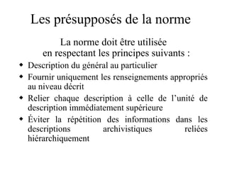 Les présupposés de la norme
La norme doit être utilisée
en respectant les principes suivants :
 Description du général au particulier
 Fournir uniquement les renseignements appropriés
au niveau décrit
 Relier chaque description à celle de l’unité de
description immédiatement supérieure
 Éviter la répétition des informations dans les
descriptions archivistiques reliées
hiérarchiquement
 