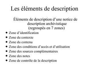 Les éléments de description
Éléments de description d’une notice de
description archivistique
(regroupés en 7 zones)
 Zone d’identification
 Zone du contexte
 Zone du contenu
 Zone des conditions d’accès et d’utilisation
 Zone des sources complémentaires
 Zone des notes
 Zone de contrôle de la description
 