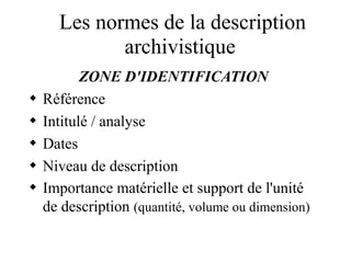Les normes de la description
archivistique
ZONE D'IDENTIFICATION
 Référence
 Intitulé / analyse
 Dates
 Niveau de description
 Importance matérielle et support de l'unité
de description (quantité, volume ou dimension)
 