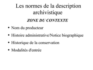 Les normes de la description
archivistique
ZONE DU CONTEXTE
 Nom du producteur
 Histoire administrative/Notice biographique
 Historique de la conservation
 Modalités d'entrée
 