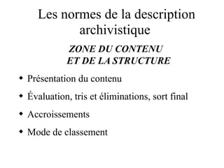 Les normes de la description
archivistique
ZONE DU CONTENU
ET DE LA STRUCTURE
 Présentation du contenu
 Évaluation, tris et éliminations, sort final
 Accroissements
 Mode de classement
 