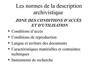 Les normes de la description
archivistique
ZONE DES CONDITIONS D'ACCÈS
ET D'UTILISATION
 Conditions d’accès
 Conditions de reproduction
 Langue et écriture des documents
 Caractéristiques matérielles et contraintes
techniques
 Instruments de recherche
 