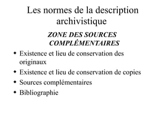 Les normes de la description
archivistique
ZONE DES SOURCES
COMPLÉMENTAIRES
 Existence et lieu de conservation des
originaux
 Existence et lieu de conservation de copies
 Sources complémentaires
 Bibliographie
 