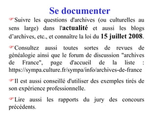 Se documenter
Suivre les questions d'archives (ou culturelles au
sens large) dans l'actualité et aussi les blogs
d’archives, etc., et connaître la loi du 15 juillet 2008.
Consultez aussi toutes sortes de revues de
généalogie ainsi que le forum de discussion "archives
de France", page d'accueil de la liste :
https://sympa.culture.fr/sympa/info/archives-de-france
Il est aussi conseillé d'utiliser des exemples tirés de
son expérience professionnelle.
Lire aussi les rapports du jury des concours
précédents.
 