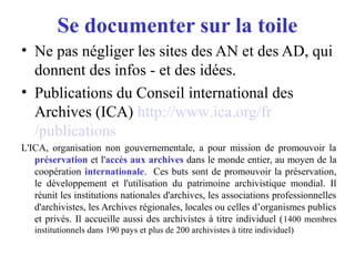 Se documenter sur la toile
• Ne pas négliger les sites des AN et des AD, qui
donnent des infos - et des idées.
• Publications du Conseil international des
Archives (ICA) http://www.ica.org/fr
/publications
L'ICA, organisation non gouvernementale, a pour mission de promouvoir la
préservation et l'accès aux archives dans le monde entier, au moyen de la
coopération internationale. Ces buts sont de promouvoir la préservation,
le développement et l'utilisation du patrimoine archivistique mondial. Il
réunit les institutions nationales d'archives, les associations professionnelles
d'archivistes, les Archives régionales, locales ou celles d’organismes publics
et privés. Il accueille aussi des archivistes à titre individuel (1400 membres
institutionnels dans 190 pays et plus de 200 archivistes à titre individuel)
 