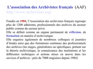 L’association des Archivistes français (AAF)
http://www.archivistes.org/
Fondée en 1904, l’Association des archivistes français regroupe
plus de 1200 adhérents, professionnels des archives du secteur
public comme du secteur privé.
Elle se définit comme un organe permanent de réflexion, de
formation en matière d’archivistique.
Elle organise également de nombreux colloques et journées
d’études ainsi que des formations continues des professionnels
des archives (les stages, généralistes ou spécifiques, portent sur
la théorie archivistique, la connaissance des institutions et les
différentes techniques et actions mises en œuvre dans les
services d’archives : près de 7000 stagiaires depuis 1984)
 