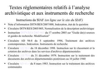 Textes réglementaires relatifs à l’analyse
archivistique et aux instruments de recherche
Instructions du SIAF (en ligne sur le site du SIAF)
 Note d’information DITN/RES/2007/008, Indexation, état de la question
 Circulaire DITN/RES/2005/005, Normalisation de la description archivistique
 Instruction DITN/RES/2003-001 du 17 octobre 2003 sur "Guide de(s) sources
et guides de recherche. Modélisation"
 Circulaire AD 94-8 du 5 septembre 1994, Traitement des archives
contemporaines. Indexation. Instruments de recherche
 Circulaire AD 98-8 du 18 décembre 1998. Instruction sur le classement et la
cotation des archives dans les services d'archives départementales
 Circulaire AD 79-6 du 31 décembre 1979. Instruction sur le traitement des
documents des archives départementales postérieurs au 10 juillet 1940
 Circulaire AD 83-1 du 8 mars 1983. Instruction sur le traitement des archives
communales
 