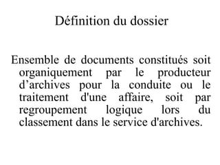 Définition du dossier
Ensemble de documents constitués soit
organiquement par le producteur
d’archives pour la conduite ou le
traitement d'une affaire, soit par
regroupement logique lors du
classement dans le service d'archives.
 