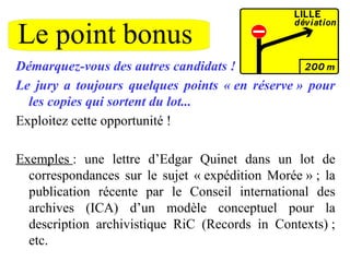 Le point bonus
Démarquez-vous des autres candidats !
Le jury a toujours quelques points « en réserve » pour
les copies qui sortent du lot...
Exploitez cette opportunité !
Exemples : une lettre d’Edgar Quinet dans un lot de
correspondances sur le sujet « expédition Morée » ; la
publication récente par le Conseil international des
archives (ICA) d’un modèle conceptuel pour la
description archivistique RiC (Records in Contexts) ;
etc.
 