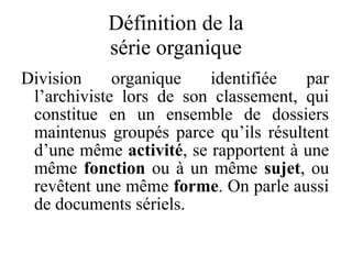 Définition de la
série organique
Division organique identifiée par
l’archiviste lors de son classement, qui
constitue en un ensemble de dossiers
maintenus groupés parce qu’ils résultent
d’une même activité, se rapportent à une
même fonction ou à un même sujet, ou
revêtent une même forme. On parle aussi
de documents sériels.
 