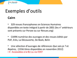 Exemples d’outils
 Cairn
 • 329 revues francophones en Sciences Humaines
 disponibles en texte intégral à partir de 2001 (les n° antérieurs
 sont présents sur Persee ou sur Revues.org)

 • CAIRN numérise des ouvrages et des revues édités par
 PUF, Erès, La Découverte, De Boek, Belin

 • Une sélection d’ouvrages de références Que sais-je ? et
 Repères, (1556 titres disponibles en novembre 2012)
 Accessibles à la BU ou via l’ENT
 