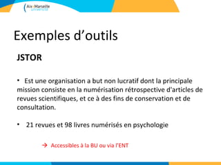 Exemples d’outils
JSTOR

• Est une organisation a but non lucratif dont la principale
mission consiste en la numérisation rétrospective d'articles de
revues scientifiques, et ce à des fins de conservation et de
consultation.

• 21 revues et 98 livres numérisés en psychologie

       Accessibles à la BU ou via l’ENT
 