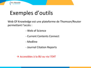 Exemples d’outils
Web Of Knowledge est une plateforme de Thomson/Reuter
permettant l’accès :
             - Web of Science
             - Current Contents Connect
             - Medline
             - Journal Citation Reports


       Accessibles à la BU ou via l’ENT
 