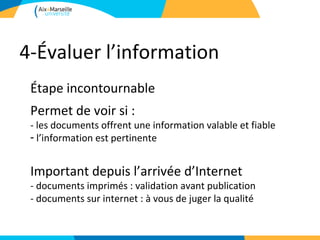 4-Évaluer l’information
 Étape incontournable
 Permet de voir si :
 - les documents offrent une information valable et fiable
 - l’information est pertinente


 Important depuis l’arrivée d’Internet
 - documents imprimés : validation avant publication
 - documents sur internet : à vous de juger la qualité
 