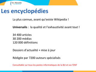Les encyclopédies
    La plus connue, avant qu’existe Wikipedia !

    Universalis : la qualité et l’exhaustivité avant tout !

    34 400 articles
    30 200 médias
    120 000 définitions

    Dossiers d’actualité + mise à jour

    Rédigée par 7200 auteurs spécialisés

    Consultable sur tous les postes informatiques de la BU et via l’ENT
 