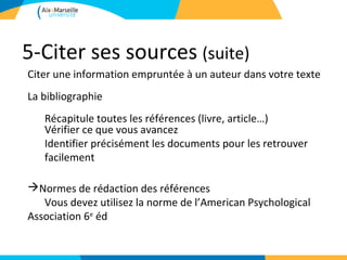 5-Citer ses sources (suite)
Citer une information empruntée à un auteur dans votre texte
La bibliographie
   Récapitule toutes les références (livre, article…)
   Vérifier ce que vous avancez
   Identifier précisément les documents pour les retrouver
   facilement

Normes de rédaction des références
   Vous devez utilisez la norme de l’American Psychological
Association 6e éd
 