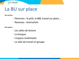 La BU sur place
Des services

               • Pérennes : le prêt, le BIB, travail sur place …
               • Nouveau : réservation
Des espaces

               •   Les salles de lecture
               •   Le kiosque
               •   L’espace multimedia
               •   La salle de travail en groupe
 