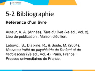 5-2 Bibliographie
Référence d’un livre

Auteur, A. A. (Année). Titre du livre (xe éd., Vol. x).
Lieu de publication : Maison d'édition.

Lebovici, S., Diatkine, R., & Soulé, M. (2004).
Nouveau traité de psychiatrie de l'enfant et de
l'adolescent (2e éd., Vol. 4). Paris, France :
Presses universitaires de France.
 