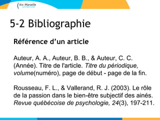5-2 Bibliographie
Référence d’un article

Auteur, A. A., Auteur, B. B., & Auteur, C. C.
(Année). Titre de l'article. Titre du périodique,
volume(numéro), page de début - page de la fin.

Rousseau, F. L., & Vallerand, R. J. (2003). Le rôle
de la passion dans le bien-être subjectif des ainés.
Revue québécoise de psychologie, 24(3), 197-211.
 