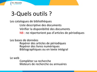 3-Quels outils ?
Les catalogues de bibliothèques
       Liste descriptive des documents
       Vérifier la disponibilité des documents
       NB : ne répertorient pas d’articles de périodiques

Les bases de données
       Repérer des articles de périodiques
       Repérer des livres numériques
       Bibliographiques ou en texte intégral

Le web
         Compléter sa recherche
         Moteurs de recherche ou annuaires
 