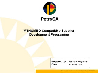 MTHOMBO Competitive Supplier
  Development Programme




               Prepared by: Sesakho Magadla
               Date:        20 - 05 - 2010

                      The Petroleum Oil and Gas Corporation of South Africa (Pty) Ltd Reg. No. 1970/008130/07
 
