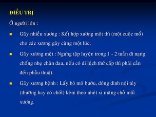 ÑIEÀU TRÒ
ÔÛ ngöôøi lôùn :
 Gaõy nhieàu xöông : Keát hôïp xöông moät thì (moät cuoäc moå)
cho caùc xöông gaõy cuøng moät luùc.
 Gaõy xöông meät : Ngöng taäp luyeän trong 1 - 2 tuaàn ñi naïng
choáng nheï chaân ñau, neáu coù di leäch thöù caáp thì phaûi caàn
ñeán phaãu thuaät.
 Gaõy xöông beänh : Laáy boû moâ böôùu, ñoùng ñinh noäi tuûy
(thöôøng hay coù choát) keøm theo nheùt xi maêng choã maát
xöông.
 
