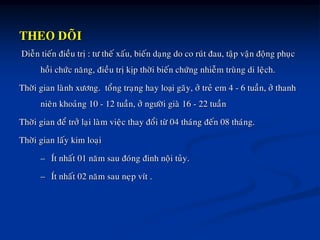 THEO DOÕI
Dieãn tieán ñieàu trò : tö theá xaáu, bieán daïng do co ruùt ñau, taäp vaän ñoäng phuïc
hoài chöùc naêng, ñieàu trò kòp thôøi bieán chöùng nhieãm truøng di leäch.
Thôøi gian laønh xöông. toång traïng hay loại gaõy, ôû treû em 4 - 6 tuaàn, ôû thanh
nieân khoaûng 10 - 12 tuaàn, ôû ngöôøi giaø 16 - 22 tuaàn
Thôøi gian ñeå trôû laïi laøm vieäc thay ñoåi töø 04 thaùng ñeán 08 thaùng.
Thôøi gian laáy kim loaïi
– Ít nhaát 01 naêm sau ñoùng ñinh noäi tuûy.
– Ít nhaát 02 naêm sau neïp vít .
 